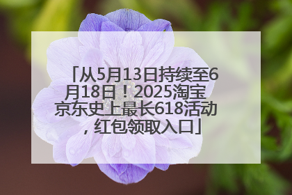 从5月13日持续至6月18日！2025淘宝京东史上最长618活动，红包领取入口
